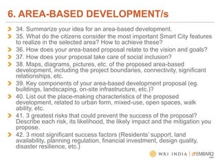 34. Summarize your idea for an area-based development.
35. What do the citizens consider the most important Smart City features
to realize in the selected area? How to achieve these?
36. How does your area-based proposal relate to the vision and goals?
37. How does your proposal take care of social inclusion?
38. Maps, diagrams, pictures, etc. of the proposed area-based
development, including the project boundaries, connectivity, significant
relationships, etc.
39. Key components of your area-based development proposal (eg.
buildings, landscaping, on-site infrastructure, etc.)?
40. List out the place-making characteristics of the proposed
development, related to urban form, mixed-use, open spaces, walk
ability, etc.
41. 3 greatest risks that could prevent the success of the proposal?
Describe each risk, its likelihood, the likely impact and the mitigation you
propose.
42. 3 most significant success factors (Residents’ support, land
availability, planning regulation, financial investment, design quality,
disaster resilience, etc.)
6. AREA-BASED DEVELOPMENT/s
 