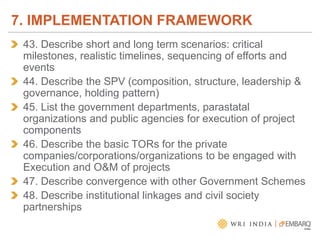 43. Describe short and long term scenarios: critical
milestones, realistic timelines, sequencing of efforts and
events
44. Describe the SPV (composition, structure, leadership &
governance, holding pattern)
45. List the government departments, parastatal
organizations and public agencies for execution of project
components
46. Describe the basic TORs for the private
companies/corporations/organizations to be engaged with
Execution and O&M of projects
47. Describe convergence with other Government Schemes
48. Describe institutional linkages and civil society
partnerships
7. IMPLEMENTATION FRAMEWORK
 
