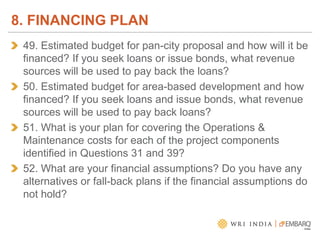 49. Estimated budget for pan-city proposal and how will it be
financed? If you seek loans or issue bonds, what revenue
sources will be used to pay back the loans?
50. Estimated budget for area-based development and how
financed? If you seek loans and issue bonds, what revenue
sources will be used to pay back loans?
51. What is your plan for covering the Operations &
Maintenance costs for each of the project components
identified in Questions 31 and 39?
52. What are your financial assumptions? Do you have any
alternatives or fall-back plans if the financial assumptions do
not hold?
8. FINANCING PLAN
 