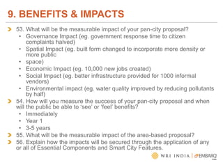 53. What will be the measurable impact of your pan-city proposal?
• Governance Impact (eg. government response time to citizen
complaints halved)
• Spatial Impact (eg. built form changed to incorporate more density or
more public
• space)
• Economic Impact (eg. 10,000 new jobs created)
• Social Impact (eg. better infrastructure provided for 1000 informal
vendors)
• Environmental impact (eg. water quality improved by reducing pollutants
by half)
54. How will you measure the success of your pan-city proposal and when
will the public be able to ‘see’ or ‘feel’ benefits?
• Immediately
• Year 1
• 3-5 years
55. What will be the measurable impact of the area-based proposal?
56. Explain how the impacts will be secured through the application of any
or all of Essential Components and Smart City Features.
9. BENEFITS & IMPACTS
 