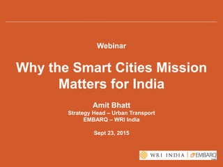 Webinar
Why the Smart Cities Mission
Matters for India
Amit Bhatt
Strategy Head – Urban Transport
EMBARQ – WRI India
Sept 23, 2015
 
