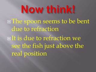 The spoon seems to be bent 
due to refraction 
It is due to refraction we 
see the fish just above the 
real position 
 