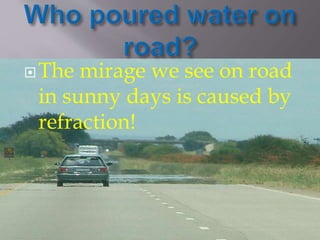 The mirage we see on road 
in sunny days is caused by 
refraction! 
 
