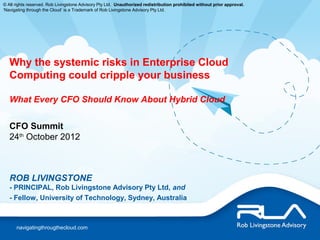 © All rights reserved. Rob Livingstone Advisory Pty Ltd. Unauthorized redistribution prohibited without prior approval.
‘Navigating through the Cloud’ is a Trademark of Rob Livingstone Advisory Pty Ltd.




   Why the systemic risks in Enterprise Cloud
   Computing could cripple your business

   What Every CFO Should Know About Hybrid Cloud


   CFO Summit
   24th October 2012



   ROB LIVINGSTONE
   - PRINCIPAL, Rob Livingstone Advisory Pty Ltd, and
   - Fellow, University of Technology, Sydney, Australia



      navigatingthrougthecloud.com
 