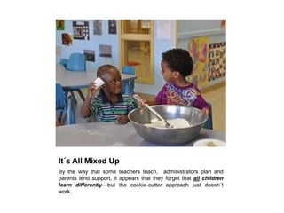 It´s All Mixed UpBy the way that some teachers teach,  administrators plan and parents lend support, it appears that they forget that all children learn differently—but the cookie-cutter approach just doesn´t work.