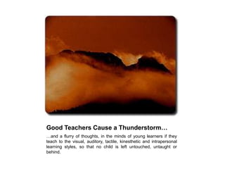 Good Teachers Cause a Thunderstorm… …and a flurry of thoughts, in the minds of young learners if they teach to the visual, auditory, tactile, kinesthetic and intrapersonal learning styles, so that no child is left untouched, untaught or behind.