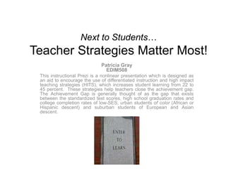 Next to Students… Teacher Strategies Matter Most! Patricia GrayEDIM508 This instructional Prezi is a nonlinear presentation which is designed as an aid to encourage the use of differentiated instruction and high impact teaching strategies (HITS), whichincreases student learning from 22 to 45 percent.  These strategies help teachers close the achievement gap.  The Achievement Gap is generally thought of as the gap that exists between the standardized test scores, high school graduation rates and college completion rates of low-SES, urban students of color (African or Hispanic descent) and suburban students of European and Asian descent. 