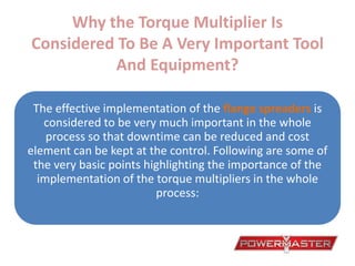 Why the Torque Multiplier Is
Considered To Be A Very Important Tool
And Equipment?
The effective implementation of the flange spreaders is
considered to be very much important in the whole
process so that downtime can be reduced and cost
element can be kept at the control. Following are some of
the very basic points highlighting the importance of the
implementation of the torque multipliers in the whole
process:
 