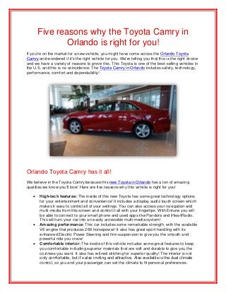 Five reasons why the Toyota Camry in
Orlando is right for you!
If you're on the market for a new vehicle, you might have come across the Orlando Toyota
Camry and wondered if it's the right vehicle for you. We're telling you that this is the right choice
and we have a variety of reasons to prove this. This Toyota is one of the best-selling vehicles in
the U.S. and this is no coincidence. The Toyota Camry in Orlando includes safety, technology,
performance, comfort and dependability!
Orlando Toyota Camry has it all!
We believe in the Toyota Camry because this new Toyota in Orlando has a ton of amazing
qualities we know you'll love! Here are five reasons why this vehicle is right for you!
 High-tech features: The inside of this new Toyota has some great technology options
for your entertainment and convenience! It includes a display audio touch screen which
makes it easy to control all of your settings. You can also access your navigation and
multi-media from this screen and control it all with your fingertips. With Entune you will
be able to connect to your smart phone and used apps like Pandora and iHeartRadio.
This will turn your car into an easily accessible multi-media system!
 Amazing performance: This car includes some remarkable strength, with the available
V6 engine that produces 268 horsepower! It also has great sport handling with its
enhanced Electric Power Steering and firm suspension to give you the smooth and
powerful ride you crave!
 Comfortable interior: The inside of this vehicle includes some great features to keep
you comfortable including superior materials that are soft and durable to give you the
coziness you want. It also has refined stitching for superior quality! The interior is not
only comfortable, but it’s also inviting and attractive. Also available is the dual climate
control, so you and your passenger can set the climate to fit personal preferences.
 