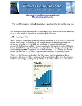 http://marketsandbeyond.blogspot.com/
                             http://www.pcgwm.com/



 Why the US economy will substantially outperform the EU for the long run


I do not intend to be comprehensive with tons of indicators which are available: I will only
focus on a few which, in my opinion, are making THE difference.

1. The banking sector

Whilst US banks have largely cleaned up their balance sheet, or more exactly dramatically
reduce their leverage to around 15 x, and have been able to return to markets to fund
themselves at market price (the FED has withdrawn its unconventional liquidity
measures), the European banking system remains under life support from the ECB in the
turn of EUR1 trillion Long-Term Refinancing Operations. The European banking system
has a funding gap of EUR 1.3 billion, and as the WSJ writes “… if European banks were
funded the same way as U.S. banks, they would have a deposit surplus of $3 trillion”.

This is why the US banks are lending t the US economy and European banks do not
finance the EU economy whilst remaining too leveraged at 30 x. To worsen the situation,
banks are increasingly hoarding money with the ECB: USD1.4 trillion as of 9 November.




                                             1
 