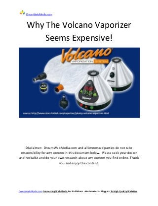 DreamWebMedia.com



      Why The Volcano Vaporizer
          Seems Expensive!




    Disclaimer: DreamWebMedia.com and all interested parties do not take
 responsibility for any content in this document below. Please seek your doctor
and herbalist and do your own research about any content you find online. Thank
                            you and enjoy the content.




DreamWebMedia.com Connecting WebMedia For Publishers - Webmasters - Bloggers To High Quality Websites
 