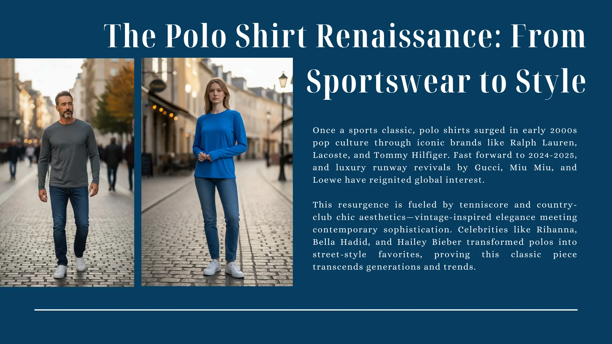 The Polo Shirt Renaissance: From
Sportswear to Style
Once a sports classic, polo shirts surged in early 2000s
pop culture through iconic brands like Ralph Lauren,
Lacoste, and Tommy Hilfiger. Fast forward to 2024-2025,
and luxury runway revivals by Gucci, Miu Miu, and
Loewe have reignited global interest.
This resurgence is fueled by tenniscore and country-
club chic aesthetics—vintage-inspired elegance meeting
contemporary sophistication. Celebrities like Rihanna,
Bella Hadid, and Hailey Bieber transformed polos into
street-style favorites, proving this classic piece
transcends generations and trends.
 