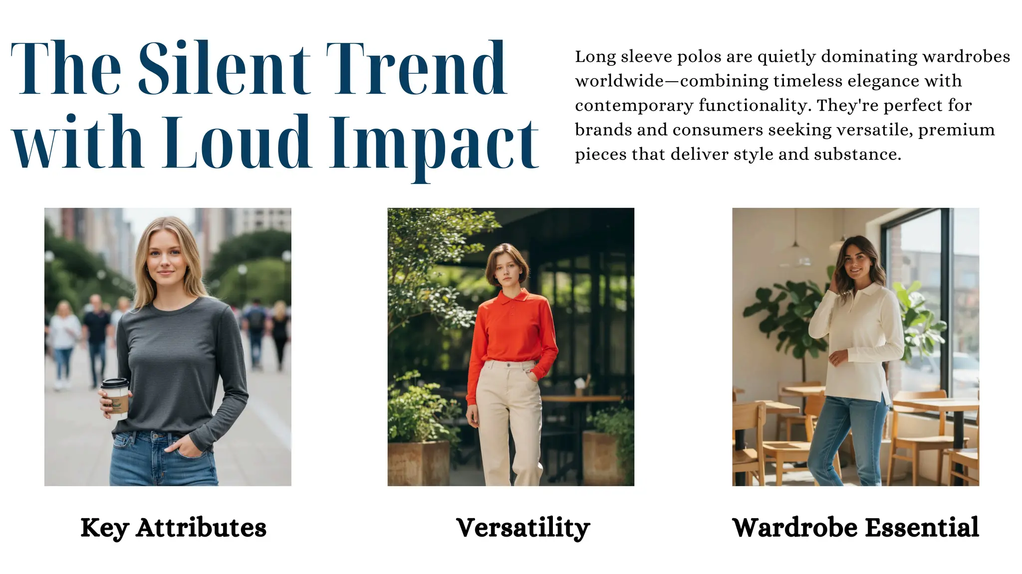 The Silent Trend
with Loud Impact
Long sleeve polos are quietly dominating wardrobes
worldwide—combining timeless elegance with
contemporary functionality. They're perfect for
brands and consumers seeking versatile, premium
pieces that deliver style and substance.
Key Attributes Versatility Wardrobe Essential
 