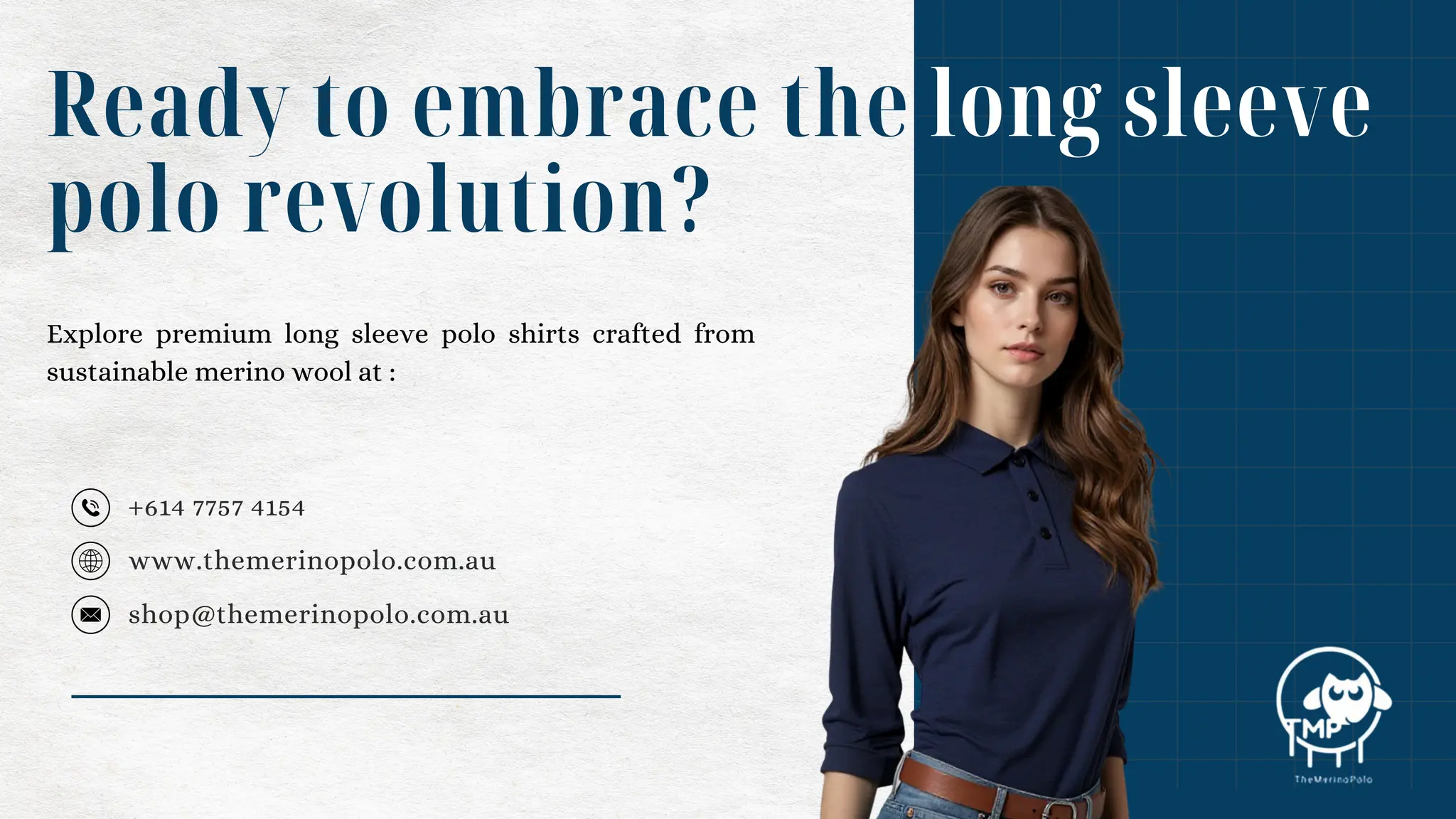 +614 7757 4154
Ready to embrace the long sleeve
polo revolution?
www.themerinopolo.com.au
shop@themerinopolo.com.au
Explore premium long sleeve polo shirts crafted from
sustainable merino wool at :
 