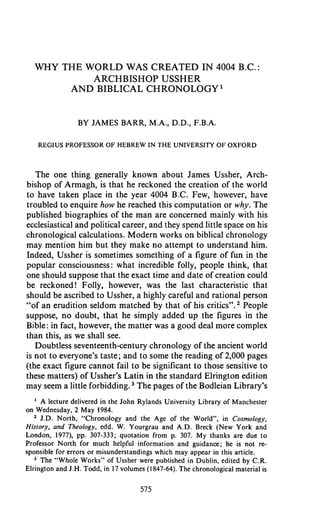 WHY THE WORLD WAS CREATED IN 4004 B.C.:
ARCHBISHOP USSHER
AND BIBLICAL CHRONOLOGY l
BY JAMES BARR, M.A., D.D., F.B.A.
REGIUS PROFESSOR OF HEBREW IN THE UNlVERSITY OF OXFORD
The one thing generally known about James Ussher, Arch-
bishop of Armagh, is that he reckoned the creation of the world
to have taken place in the year 4004 B.C. Few, however, have
troubled to enquire how he reached this computation or why. The
published biographies of the man are concerned mainly with his
ecclesiasticaland political career, and they spend little space on his
chronological calculations. Modern works on biblical chronology
may mention him but they make no attempt to understand him.
Indeed, Ussher is sometimes something of a figure of fun in.the
popular consciousness: what incredible folly, people think, that
one should suppose that the exact time and date of creation could
be reckoned! Folly, however, was the last characteristic that
should be ascribed to Ussher, a highly careful and rational person
"of an erudition seldom matched by that of his critics". People
suppose, no doubt, that he simply added up the figures in the
Bible: in fact, however, the matter was a good deal more complex
than this, as we shall see.
Doubtless seventeenth-century chronology of the ancient world
is not to everyone's taste; and to some the reading of 2,000 pages
(the exact figure cannot fail to be significant to those sensitive to
these matters) of Ussher's Latin in the standard Elrington edition
may seem a little forbidding. The pages of the Bodleian Library's
A lecture delivered in the John Rylands University Library of Manchester
on Wednesday, 2 May 1984.
J.D. North, "Chronology and the Age of the World", in Cosmology,
History, and Theology, edd. W. Yourgrau and A.D. Breck (New York and
London, 1977). pp. 307-333; quotation from p. 307. My thanks are due to
Professor North for much helpful information and guidance; he is not re-
sponsible for errors or misunderstandings which may appear in this article.
' The "Whole Works" of Ussher were published in Dublin, edited by C.R.
Elrington and J.H.Todd, in 17 volumes (1847-64). The chronological material is
 
