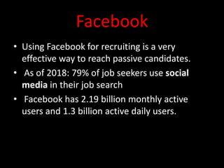 Facebook
• Using Facebook for recruiting is a very
effective way to reach passive candidates.
• As of 2018: 79% of job seekers use social
media in their job search
• Facebook has 2.19 billion monthly active
users and 1.3 billion active daily users.
 