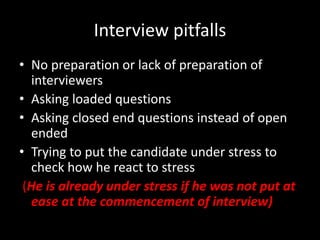 Interview pitfalls
• No preparation or lack of preparation of
interviewers
• Asking loaded questions
• Asking closed end questions instead of open
ended
• Trying to put the candidate under stress to
check how he react to stress
(He is already under stress if he was not put at
ease at the commencement of interview)
 