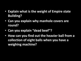 • Explain what is the weight of Empire state
Building?
• Can you explain why manhole covers are
round?
• Can you explain “dead beef”?
• How can you find out the heavier ball from a
collection of eight balls when you have a
weighing machine?
 
