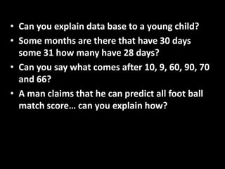 • Can you explain data base to a young child?
• Some months are there that have 30 days
some 31 how many have 28 days?
• Can you say what comes after 10, 9, 60, 90, 70
and 66?
• A man claims that he can predict all foot ball
match score… can you explain how?
 