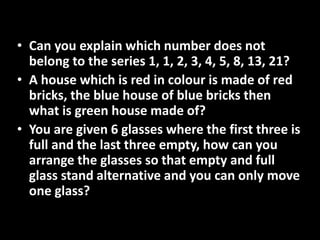 • Can you explain which number does not
belong to the series 1, 1, 2, 3, 4, 5, 8, 13, 21?
• A house which is red in colour is made of red
bricks, the blue house of blue bricks then
what is green house made of?
• You are given 6 glasses where the first three is
full and the last three empty, how can you
arrange the glasses so that empty and full
glass stand alternative and you can only move
one glass?
 