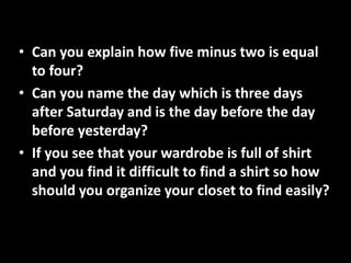 • Can you explain how five minus two is equal
to four?
• Can you name the day which is three days
after Saturday and is the day before the day
before yesterday?
• If you see that your wardrobe is full of shirt
and you find it difficult to find a shirt so how
should you organize your closet to find easily?
 