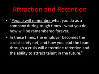 Attraction and Retention
• “People will remember what you do as a
company during tough times - what you do
now will be remembered forever.
• In these times, the employer becomes the
social safety net, and how you lead the team
through a crisis will determine retention and
the ability to attract talent in the future.”
 