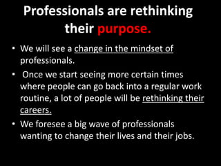 Professionals are rethinking
their purpose.
• We will see a change in the mindset of
professionals.
• Once we start seeing more certain times
where people can go back into a regular work
routine, a lot of people will be rethinking their
careers.
• We foresee a big wave of professionals
wanting to change their lives and their jobs.
 