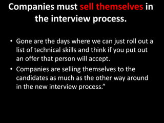 Companies must sell themselves in
the interview process.
• Gone are the days where we can just roll out a
list of technical skills and think if you put out
an offer that person will accept.
• Companies are selling themselves to the
candidates as much as the other way around
in the new interview process.”
 