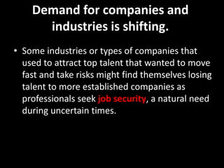 Demand for companies and
industries is shifting.
• Some industries or types of companies that
used to attract top talent that wanted to move
fast and take risks might find themselves losing
talent to more established companies as
professionals seek job security, a natural need
during uncertain times.
 