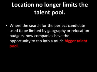 Location no longer limits the
talent pool.
• Where the search for the perfect candidate
used to be limited by geography or relocation
budgets, now companies have the
opportunity to tap into a much bigger talent
pool.
 