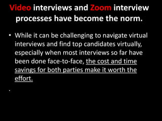 Video interviews and Zoom interview
processes have become the norm.
• While it can be challenging to navigate virtual
interviews and find top candidates virtually,
especially when most interviews so far have
been done face-to-face, the cost and time
savings for both parties make it worth the
effort.
.
 