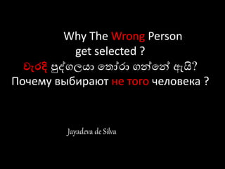 Why The Wrong Person
get selected ?
වැරදි පුද්ගලයා ත ෝරා ගන්තන් ඇයි?
Почему выбирают не того человека ?
Jayadeva de Silva
 
