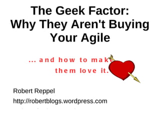 The Geek Factor: Why They Aren't Buying Your Agile ... and how to make  them love it. Robert Reppel http://robertblogs.wordpress.com Twitter @robertreppel 