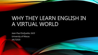 WHY THEY LEARN ENGLISH IN
A VIRTUAL WORLD
Jean-Paul DuQuette, Ed.D
University of Macau
JALT2019
 