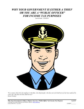 Why Your Government is Either a Thief or You Are a “Public Officer” for Income Tax Purposes 1 of 213
Copyright Sovereignty Education and Defense Ministry, http://sedm.org
Form 05.008, Rev. 3-24-2013 EXHIBIT:________
WHY YOUR GOVERNMENT IS EITHER A THIEF
OR YOU ARE A “PUBLIC OFFICER”
FOR INCOME TAX PURPOSES
Last revised: 3/24/2013
"In a country where the sole employer is the State...the old principle: who does not work shall not eat, has been replaced by
a new one: who does not obey shall not eat."
[Leon Trotsky]
 