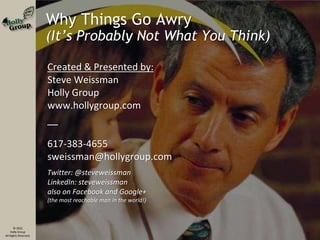 © 2012
Holly Group
All Rights Reserved.
Why Things Go Awry
(It’s Probably Not What You Think)
Created & Presented by:
Steve Weissman
Holly Group
www.hollygroup.com
––
617-383-4655
sweissman@hollygroup.com
Twitter: @steveweissman
LinkedIn: steveweissman
also on Facebook and Google+
(the most reachable man in the world!)
 
