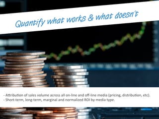 -­‐	
  A7ribuEon	
  of	
  sales	
  volume	
  across	
  all	
  on-­‐line	
  and	
  oﬀ-­‐line	
  media	
  (pricing,	
  distribuEon,	
  etc).	
  
-­‐	
  Short-­‐term,	
  long-­‐term,	
  marginal	
  and	
  normalized	
  ROI	
  by	
  media	
  type.	
  
Quantify what works & what doesn’t
 