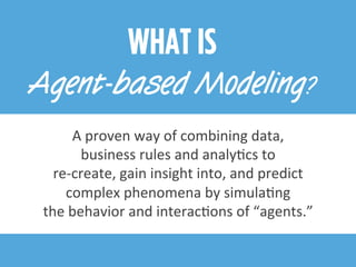 WHAT IS
Agent-based Modeling?
A	
  proven	
  way	
  of	
  combining	
  data,	
  
business	
  rules	
  and	
  analyEcs	
  to	
  
re-­‐create,	
  gain	
  insight	
  into,	
  and	
  predict	
  
complex	
  phenomena	
  by	
  simulaEng	
  
the	
  behavior	
  and	
  interacEons	
  of	
  “agents.”	
  
 