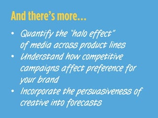 And there’s more…
•  Quantify the “halo effect”
of media across product lines
•  Understand how competitive
campaigns affect preference for
your brand
•  Incorporate the persuasiveness of
creative into forecasts
 