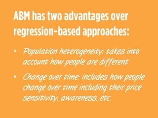©	
  ThinkVine.	
  	
  All	
  Rights	
  Reserved.	
  
ABM has two advantages over
regression-based approaches:
•  Population heterogeneity: takes into
account how people are different
•  Change over time: includes how people
change over time including their price
sensitivity, awareness, etc.
 