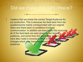 Did we make the right choice?
 I believe that we chose the correct Target Audience for
our production. This is because the feed back from our
questionnaires mainly corresponded with our original
ideas and there were no problems involving
communication. In addition we have taken into account
all of the feed back we were given by our target
audience, and some from the secondary audience. We
have also made a conscious effort to consider any
changes which may have displeased or effected the
audience.
 