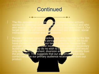 Continued
 The film appealed to a sophisticated audience who actively
wanted to challenge and be challenged by the product and who
also wanted to be engaged by the product and learn from it. Our
target audience will receive entertainment and diversion, social
interaction, information and surveillance.
 People of a lower income bracket were also targeted by the film
because they would receive personal identity from it, we could
have chosen this group as our target audience. However the
younger people from a lower income bracket are our secondary
audience because they do no wish to be challenged and would
only receive entertainment, diversion and personal identity from
the production. This suggests that our audience choice was
correct because our primary audience receive more from our
product.
 