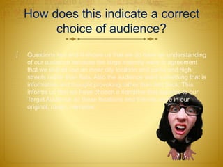 How does this indicate a correct
choice of audience?
 Questions two and 9 shows us that we do have an understanding
of our audience because the large majority were in agreement
that we should use an inner city location and parks and high
streets rather than flats. Also the audience want something that is
informative and thought provoking rather than laid back. This
informs us that we have chosen a narrative that appeals to our
Target Audience as these locations and themes were in our
original, rough, narrative.
 