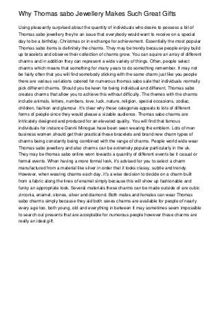 Why Thomas sabo Jewellery Makes Such Great Gifts

Using pleasantly surprised about the quantity of individuals who desire to possess a bit of
Thomas sabo jewellery they're an issue that everybody would want to receive on a special
day to be a birthday, Christmas or in exchange for achievement. Essentially the most popular
Thomas sabo items is definitely the charms. They may be trendy because people enjoy build
up bracelets and observe their collection of charms grow. You can aquire an array of different
charms and in addition they can represent a wide variety of things. Often, people select
charms which means that something for many years to do something remember. It may not
be fairly often that you will find somebody sticking with the same charm just like you people
there are various variations catered for numerous thomas sabo sale that individuals normally
pick different charms. Should you be keen for being individual and different, Thomas sabo
creates charms that allow you to achieve this without difficulty. The themes with the charms
include animals, letters, numbers, love, luck, nature, religion, special occasions, zodiac,
children, fashion and glamour. It's clear why these categories appeals to lots of different
forms of people since they would please a sizable audience. Thomas sabo charms are
intricately designed and produced for an elevated quality. You will find that famous
individuals for instance Dannii Minogue have been seen wearing the emblem. Lots of men
business women should get their practical these bracelets and brand new charm types of
charms being constantly being combined with the range of charms. People world wide wear
Thomas sabo jewellery and also charms can be extremely popular particularly in the uk.
They may be thomas sabo online worn towards a quantity of different events be it casual or
formal events. When having a more formal look, it's advised for you to select a charm
manufactured from a material like silver in order that it looks classy, subtle and trendy.
However, when wearing charms each day, it's a wise decision to decide on a charm built
from a fabric along the lines of enamel simply because this will show up fashionable and
funky an appropriate look. Several materials these charms can be made outside of are cubic
zirconia, enamel, stones, silver and diamond. Both males and females can wear Thomas
sabo charms simply because they aid both sexes charms are available for people of nearly
every age too, both young, old and everything in between It may sometimes seem impossible
to search out presents that are acceptable for numerous people however these charms are
really an ideal gift.
 