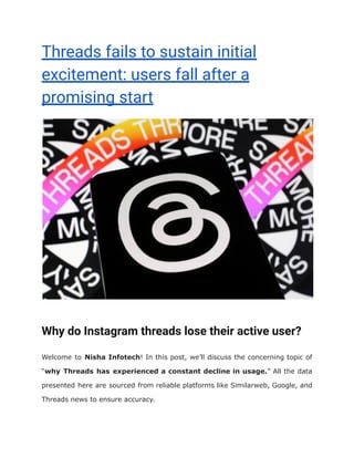 Threads fails to sustain initial
excitement: users fall after a
promising start
Why do Instagram threads lose their active user?
Welcome to Nisha Infotech! In this post, we’ll discuss the concerning topic of
“why Threads has experienced a constant decline in usage.” All the data
presented here are sourced from reliable platforms like Similarweb, Google, and
Threads news to ensure accuracy.
 