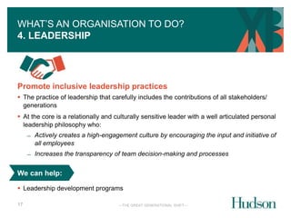 WHAT’S AN ORGANISATION TO DO? 
4. LEADERSHIP 
Promote inclusive leadership practices 
 The practice of leadership that carefully includes the contributions of all stakeholders/ 
generations 
 At the core is a relationally and culturally sensitive leader with a well articulated personal 
leadership philosophy who: 
We can help: 
 Leadership development programs 
—THE GREAT GENERATIONAL SHIFT— 
17 
̶ Actively creates a high-engagement culture by encouraging the input and initiative of 
all employees 
̶ Increases the transparency of team decision-making and processes 
 