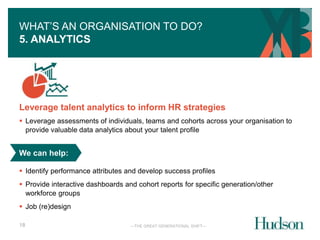 WHAT’S AN ORGANISATION TO DO? 
5. ANALYTICS 
Leverage talent analytics to inform HR strategies 
 Leverage assessments of individuals, teams and cohorts across your organisation to 
provide valuable data analytics about your talent profile 
We can help: 
 Identify performance attributes and develop success profiles 
 Provide interactive dashboards and cohort reports for specific generation/other 
workforce groups 
—THE GREAT GENERATIONAL SHIFT— 
 Job (re)design 
18 
 