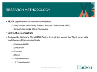 RESEARCH METHODOLOGY 
 28,000 psychometric assessments completed 
– Using Hudson’s proprietary Business Attitudes Questionnaire (BAQ) 
– Conducted across 22 different languages 
—THE GREAT GENERATIONAL SHIFT— 
 Split by three generations 
 Analysed by Hudson’s Global R&D Centre, through the lens of the ‘Big 5’ personality 
model across 25 associated traits 
– Emotional stability 
– Extraversion 
– Openness 
– Altruism 
– Conscientiousness 
– + 1 Professionalism 
 