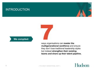 —THE GREAT GENERATIONAL SHIFT— 
INTRODUCTION 
4 
We compiled: 
7 
ways organisations can master the 
multigenerational workforce and ensure 
they don’t lose traditional leadership styles 
but instead strengthen their existing 
teams and shore up their talent pipeline. 
 