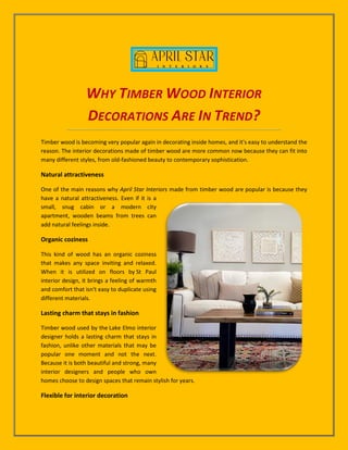 WHY TIMBER WOOD INTERIOR
DECORATIONS ARE IN TREND?
Timber wood is becoming very popular again in decorating inside homes, and it's easy to understand the
reason. The interior decorations made of timber wood are more common now because they can fit into
many different styles, from old-fashioned beauty to contemporary sophistication.
Natural attractiveness
One of the main reasons why April Star Interiors made from timber wood are popular is because they
have a natural attractiveness. Even if it is a
small, snug cabin or a modern city
apartment, wooden beams from trees can
add natural feelings inside.
Organic coziness
This kind of wood has an organic coziness
that makes any space inviting and relaxed.
When it is utilized on floors by St Paul
interior design, it brings a feeling of warmth
and comfort that isn't easy to duplicate using
different materials.
Lasting charm that stays in fashion
Timber wood used by the Lake Elmo interior
designer holds a lasting charm that stays in
fashion, unlike other materials that may be
popular one moment and not the next.
Because it is both beautiful and strong, many
interior designers and people who own
homes choose to design spaces that remain stylish for years.
Flexible for interior decoration
 